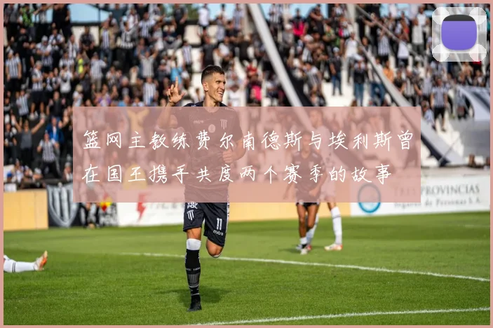 篮网主教练费尔南德斯与埃利斯曾在国王携手共度两个赛季的故事