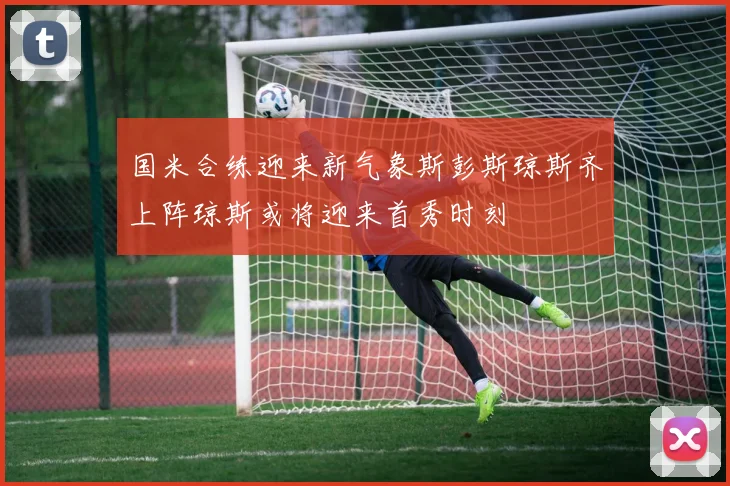 国米合练迎来新气象斯彭斯琼斯齐上阵琼斯或将迎来首秀时刻