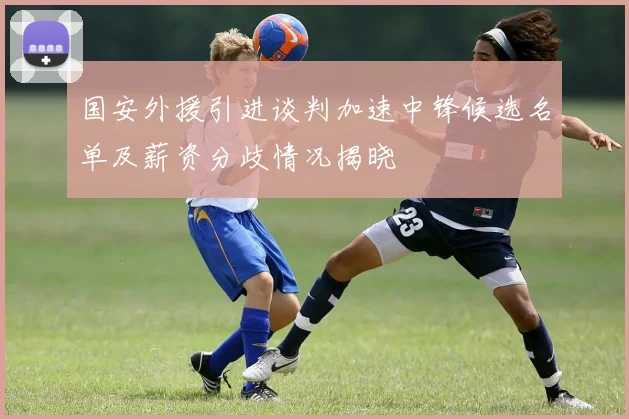 国安外援引进谈判加速中锋候选名单及薪资分歧情况揭晓