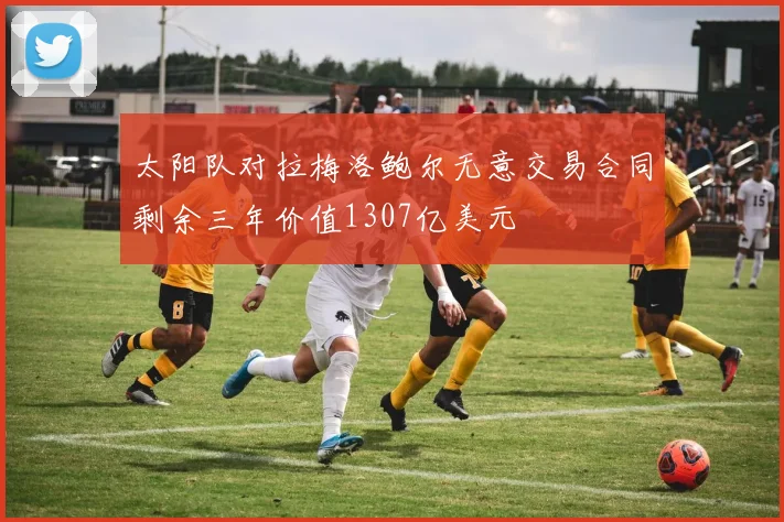 太阳队对拉梅洛鲍尔无意交易合同剩余三年价值1307亿美元
