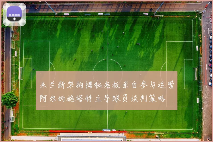 米兰新架构揭秘老板亲自参与运营阿尔姆施塔特主导球员谈判策略