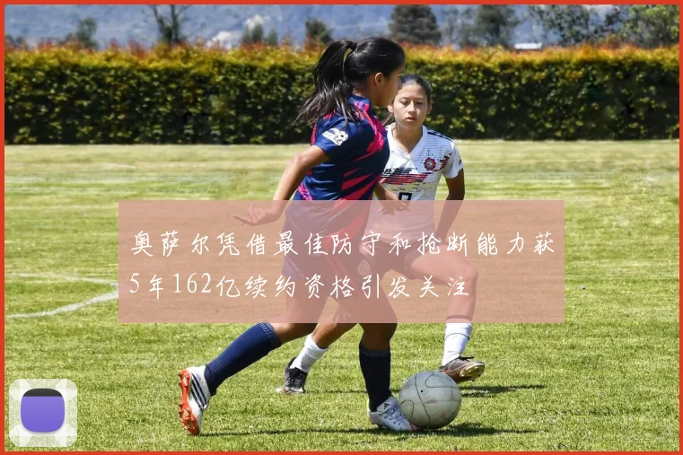 奥萨尔凭借最佳防守和抢断能力获5年162亿续约资格引发关注