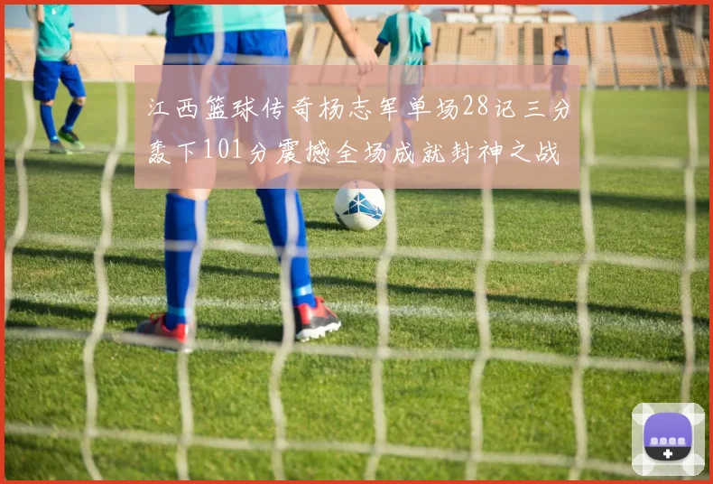 江西篮球传奇杨志军单场28记三分轰下101分震撼全场成就封神之战