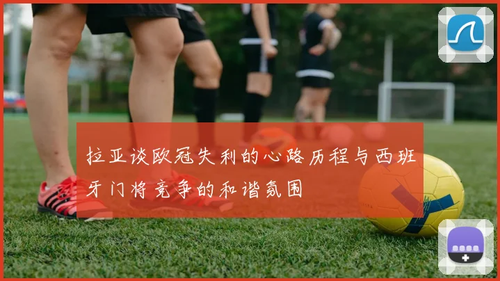 拉亚谈欧冠失利的心路历程与西班牙门将竞争的和谐氛围