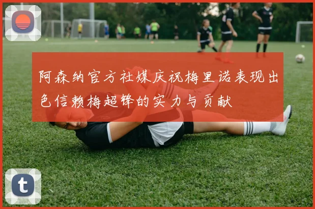阿森纳官方社媒庆祝梅里诺表现出色信赖梅超锋的实力与贡献