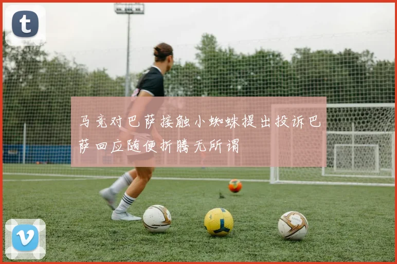 马竞对巴萨接触小蜘蛛提出投诉巴萨回应随便折腾无所谓