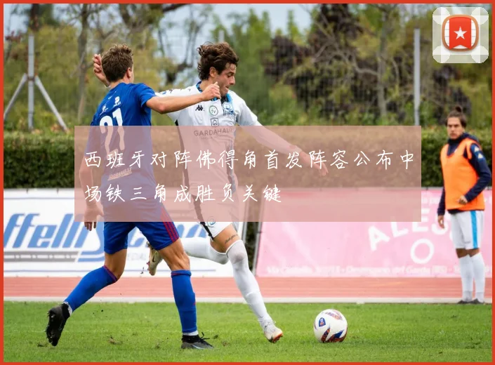 西班牙对阵佛得角首发阵容公布中场铁三角成胜负关键
