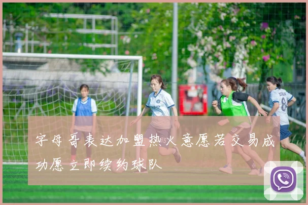 字母哥表达加盟热火意愿若交易成功愿立即续约球队