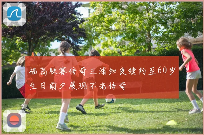 福岛联赛传奇三浦知良续约至60岁生日前夕展现不老传奇