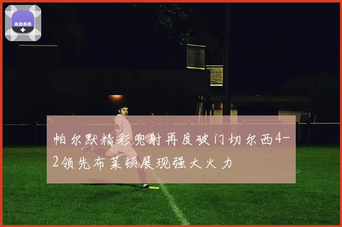 帕尔默精彩兜射再度破门切尔西4-2领先布莱顿展现强大火力