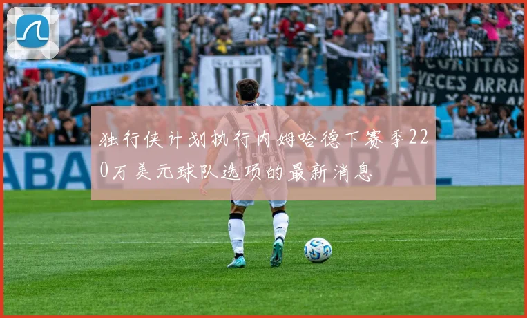 独行侠计划执行内姆哈德下赛季220万美元球队选项的最新消息