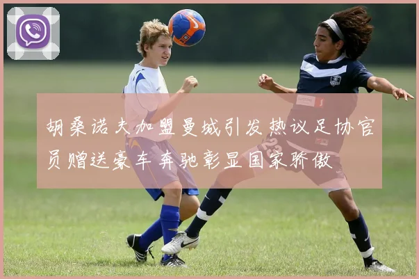 胡桑诺夫加盟曼城引发热议足协官员赠送豪车奔驰彰显国家骄傲